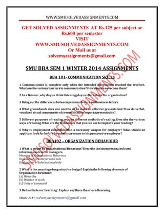 WWW.SMUSOLVEDASSIGNMENTS.COM
EMAIL US AT- solvemyassignments@gmail.com
GET SOLVED ASSIGNMENTS AT Rs.125 per subject or
Rs.600 per semester
VISIT
WWW.SMUSOLVEDASSIGNMENTS.COM
Or Mail us at
solvemyassignments@gmail.com
SMU BBA SEM 1 WINTER 2014 ASSIGNMENTS
BBA 101- COMMUNICATION SKILLS
1 Communication is complete only when the intended information reached the receiver.
What are the variousbarriersto communication?Howcanyouovercomethem?
2 Asa listener,whydo you thinklisteningplaysa vital roleinthe organization?
3 Bringoutthe differencesbetweenpersonal lettersandbusinessletters.
4 What groundwork does one need to do to make an effective presentation? How do verbal,
vocal andvisual componentsofcommunicationimpacta presentation?
5 Different purposes of reading require different methods of reading. Describe the various
waysof reading.What are the techniquesthat youcan useto improveyourreading?
6 Why is employment communication a necessary weapon for employer? What should an
applicantlookforbeforehesubmitsaresume to his prospectiveemployer?
BBA102 – ORGANIZATION BEHAVIOUR
1 What is meant by Organisational Behaviour?Describetheinterpersonalroleand
informational roleofmanagers.
Meaning of Organisational Behaviour
Explanation of Interpersonal role
Explanation of Informational role
2 What is the meaningoforganisationdesign?Explainthefollowingelementsof
OrganizationStructure:
(a) Hierarchy
(b)Division of work
(c)Unity of command
3 Definetheterm ‘Learning’.Explainanythreetheoriesoflearning.
 