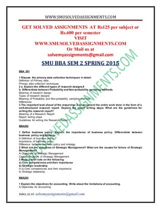 WWW.SMUSOLVEDASSIGNMENTS.COM
EMAIL US AT- solvemyassignments@gmail.com
GET SOLVED ASSIGNMENTS AT Rs125 per subject or
Rs.600 per semester
VISIT
WWW.SMUSOLVEDASSIGNMENTS.COM
Or Mail us at
solvemyassignments@gmail.com
SMU BBA SEM 2 SPRING 2015
BBA 201
1 Discuss the primary data collection techniques in detail.
Definition of Primary data.
Primary data collection techniques
2 a. Explain the different types of research designs.8
b. Differentiate between Probability and Non-probability sampling methods.
Meaning of research design
Types of research designs
Meaning of Probability and Non-probability sampling methods
Differences
3 The important task ahead of the researcher is to document the entire work done in the form of a
well-structured research report. Explain the report writing steps. What are the guidelines for
writing the research report?
Meaning of a Research Report
Report writing steps
Guidelines for writing the Research Report
BBA202
1 Define business policy. Explain the importance of business policy. Differentiate between
business policy and Strategy.
A Definition of business policy
Importance of business policy
Difference between business policy and strategy
2 What are the objectives of Strategic Management? What are the causes for failure of Strategic
Management?
A Objectives of Strategic Management
Causes for failure of Strategic Management
3 Write a brief note on the following:
a) Core competencies and their importance
b) Strategic leadership.
A a) Core competencies and their importance
b) Strategic leadership.
BBA203
1 Explain the objectives for accounting. Write about the limitations of accounting.
A Objectives for accounting
 