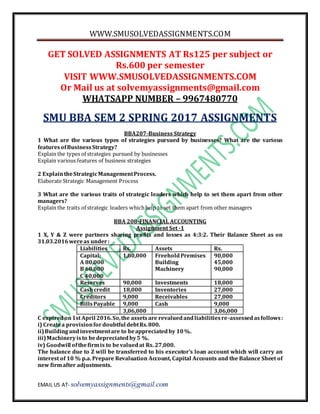 WWW.SMUSOLVEDASSIGNMENTS.COM
EMAIL US AT- solvemyassignments@gmail.com
GET SOLVED ASSIGNMENTS AT Rs125 per subject or
Rs.600 per semester
VISIT WWW.SMUSOLVEDASSIGNMENTS.COM
Or Mail us at solvemyassignments@gmail.com
WHATSAPP NUMBER – 9967480770
SMU BBA SEM 2 SPRING 2017 ASSIGNMENTS
BBA207-Business Strategy
1 What are the various types of strategies pursued by businesses? What are the various
featuresofBusinessStrategy?
Explain the types of strategies pursued by businesses
Explain various features of business strategies
2 ExplaintheStrategicManagementProcess.
Elaborate Strategic Management Process
3 What are the various traits of strategic leaders which help to set them apart from other
managers?
Explain the traits of strategic leaders whichhelp to set them apart from other managers
BBA 208-FINANCIAL ACCOUNTING
Assignment Set -1
1 X, Y & Z were partners sharing profits and losses as 4:3:2. Their Balance Sheet as on
31.03.2016wereas under:
Liabilities Rs. Assets Rs.
Capital:
A 80,000
B 60,000
C 40,000
1,80,000 FreeholdPremises
Building
Machinery
90,000
45,000
90,000
Reserves 90,000 Investments 18,000
Cashcredit 18,000 Inventories 27,000
Creditors 9,000 Receivables 27,000
BillsPayable 9,000 Cash 9,000
3,06,000 3,06,000
C expiredon1st April 2016.So,the assetsare revaluedandliabilitiesre-assessedasfollows:
i) Createa provisionfordoubtful debtRs.800.
ii)Buildingandinvestmentare to beappreciatedby 10%.
iii)Machineryisto bedepreciatedby5 %.
iv) Goodwill ofthefirmis to bevaluedat Rs. 27,000.
The balance due to Z will be transferred to his executor’s loan account which will carry an
interest of 10 % p.a. Prepare Revaluation Account, Capital Accounts and the Balance Sheet of
new firmafter adjustments.
 
