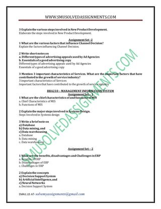 WWW.SMUSOLVEDASSIGNMENTS.COM
EMAIL US AT- solvemyassignments@gmail.com
3 ExplainthevariousstepsinvolvedinNewProductDevelopment.
Elaborate the steps involvedin New ProductDevelopment.
Assignment Set -2
1 What are the variousfactorsthat influenceChannel Decision?
Explain the factorsinfluencing Channel Decision.
2 Write shortnoteson
a. Differenttypesof advertisingappealsusedbyAdAgencies
b. Essentialsofa goodadvertisingcopy
Differenttypes of advertising appeals used by Ad Agencies
Essentials of a good advertising copy
3 Mention 3 important characteristics of Services. What are the important factors that have
contributedto the growthof serviceindustry?
3 important characteristics of Services
Important factorsthat have contributed to the growth of service industry
BBA210 – MANAGEMENT INFORMATION SYSTEM
Assignment Set – 1
1 What are the chiefcharacteristicsofandfunctionsofMIS
a. Chief Characteristics of MIS
b. Functions of MIS
2 ExplainthemajorstepsinvolvedinSystemsDesign.
Steps Involvedin Systems design
3 Write a briefnoteon
a) Database
b) Data mining,and
c) Data warehousing
a. Database
b. Data mining
c. Data warehousing
Assignment Set – 2
1 What are the benefits,disadvantagesandChallengesinERP
a. Benefits of ERP
b. Disadvantages of ERP
c. Challenges in ERP
2 Explaintheconcepts
a) DecisionSupportSystem
b) Artificial Intelligence,and
c) Neural Networks
a. Decision Support System
 