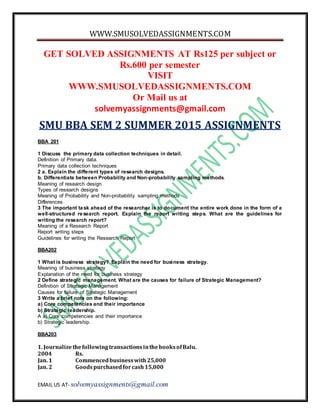 WWW.SMUSOLVEDASSIGNMENTS.COM
EMAIL US AT- solvemyassignments@gmail.com
GET SOLVED ASSIGNMENTS AT Rs125 per subject or
Rs.600 per semester
VISIT
WWW.SMUSOLVEDASSIGNMENTS.COM
Or Mail us at
solvemyassignments@gmail.com
SMU BBA SEM 2 SUMMER 2015 ASSIGNMENTS
BBA 201
1 Discuss the primary data collection techniques in detail.
Definition of Primary data.
Primary data collection techniques
2 a. Explain the different types of research designs.
b. Differentiate between Probability and Non-probability sampling methods.
Meaning of research design
Types of research designs
Meaning of Probability and Non-probability sampling methods
Differences
3 The important task ahead of the researcher is to document the entire work done in the form of a
well-structured research report. Explain the report writing steps. What are the guidelines for
writing the research report?
Meaning of a Research Report
Report writing steps
Guidelines for writing the Research Report
BBA202
1 What is business strategy? Explain the need for business strategy.
Meaning of business strategy
Explanation of the need for business strategy
2 Define strategic management. What are the causes for failure of Strategic Management?
Definition of Strategic Management
Causes for failure of Strategic Management
3 Write a brief note on the following:
a) Core competencies and their importance
b) Strategic leadership.
A a) Core competencies and their importance
b) Strategic leadership.
BBA203
1. JournalizethefollowingtransactionsinthebooksofBalu.
2004 Rs.
Jan. 1 Commencedbusinesswith25,000
Jan. 2 Goodspurchasedforcash15,000
 