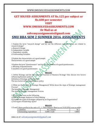 WWW.SMUSOLVEDASSIGNMENTS.COM
EMAIL US AT- solvemyassignments@gmail.com
GET SOLVED ASSIGNMENTS AT Rs.125 per subject or
Rs.600 per semester
VISIT
WWW.SMUSOLVEDASSIGNMENTS.COM
Or Mail us at
solvemyassignments@gmail.com
SMU BBA SEM 2 SUMMER 2016 ASSIGNMENTS
BBA 201
1 Explain the term “research design” and list out the different concepts, which are related to
research design?
a. Research Design
b. Independent variable
c. Dependent variable
d. Confounding Variables
2 Explain the characteristics of a good sample.
Characteristics of a good sample
3 Explain the term” Questionnaire” and list out the qualities of a good questionnaire.
a. Meaning of Questionnaire
b. Qualities of a good questionnaire
BBA202
1. Define Strategy and list the important function of Business Strategy? Also discuss two factors
influencing Business policy?
Definition of Strategy and its function
The two factorsinfluencing Business policy
2. What are the benefits of Strategic Management? Write down the steps of Strategic management
Process?
The benefits of Strategic Management
The steps of Strategic management Process
3. Write a brief note on the following:
a) Role of Strategic Analysis in Policy Making
b) Explain the types of strategies adopted by an Organization?
c)Twotypes of leadership styles?
BBA203
1 X and Y share profits in the ratio of 3 : 1. Their Balance Sheet as on 31.03.2016 was as under:
Liabilities Rs. Assets Rs.
Outstanding expenditure 5,000 Cash 7,800
 