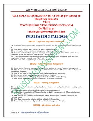WWW.SMUSOLVEDASSIGNMENTS.COM 
GET SOLVED ASSIGNMENTS AT Rs125 per subject or 
Rs.600 per semester 
VISIT 
WWW.SMUSOLVEDASSIGNMENTS.COM 
Or Mail us at 
solvemyassignments@gmail.com 
SMU BBA SEM 3 FALL 2014 
BBA301 - Legal and Regulatory Framework 
Q1. Explain the clause related to the acceptance of proposal and the mandatory conditions attached with 
it. 
Q2. What are the different ways in which an agency may be formed? 
Q3. “A bill may be dishonoured by non-acceptance or by non-payment”. Explain 
Q4. Decisions of the members at general meetings are expressed by way of resolutions. What do you 
understand by the term resolution here? Explain it with its kinds. 
Q5. FEMA clearly defines the acts that can be termed as offences under its purview. What are these 
malpractices which are covered under FEMA act? 
Q6. Write short notes on: a) Copyright b) Electronic Governance 
BBA302- Human Resource Management 
Q1. Define Human Resource Management. Explain the functions of Human Resource Management. 
Q2. What do you mean by Personnel Management? List and explain the differences between Personnel 
Management and HRM. 
Q3. What do you mean by Recruitment? Explain the factors affecting Recruitment. 
Q4. Describe the various strategies to improve Employee Relations 
Q5. Discuss the objectives of Training. Explain the methods of On the Job Training. 
Q6. Write a short note on the following: a)Employee Counselling b)Selection 
BBA303 – Quality Management 
Q1. Mention some of the definitions of quality. Explain the dimensions of quality. What is meant by quality 
assurance? 
Q2. Explain the following: a) Kaizen b) Benchmarking and its importance 
Q3. (a) Describe the contribution of Edwards Deming to Quality management. (b) Differentiate between 
Mission and Vision Statements. 
Q4. What is meant by Customer Focus? Describe in brief the concept of Customer satisfaction and 
Customer delight. 
Q5. Write Short notes on the following: a) Cost of Quality b) Productivity 
Q6. Define Quality Management System. Explain Quality Management Principles. 
BBA304 - Advertising and sales 
EMAIL US AT- solvemyassignments@gmail.com 
 