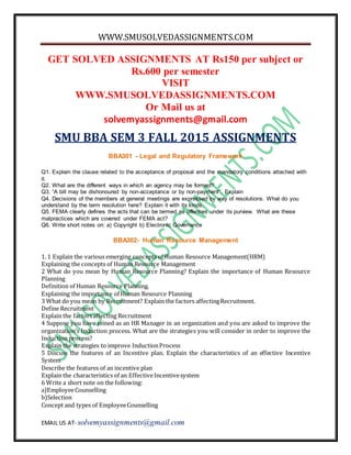 WWW.SMUSOLVEDASSIGNMENTS.COM
EMAIL US AT- solvemyassignments@gmail.com
GET SOLVED ASSIGNMENTS AT Rs150 per subject or
Rs.600 per semester
VISIT
WWW.SMUSOLVEDASSIGNMENTS.COM
Or Mail us at
solvemyassignments@gmail.com
SMU BBA SEM 3 FALL 2015 ASSIGNMENTS
BBA301 - Legal and Regulatory Framework
Q1. Explain the clause related to the acceptance of proposal and the mandatory conditions attached with
it.
Q2. What are the different ways in which an agency may be formed?
Q3. “A bill may be dishonoured by non-acceptance or by non-payment”. Explain
Q4. Decisions of the members at general meetings are expressed by way of resolutions. What do you
understand by the term resolution here? Explain it with its kinds.
Q5. FEMA clearly defines the acts that can be termed as offences under its purview. What are these
malpractices which are covered under FEMA act?
Q6. Write short notes on: a) Copyright b) Electronic Governance
BBA302- Human Resource Management
1. 1 Explain the various emerging concepts of Human Resource Management(HRM)
Explaining the concepts of Human Resource Management
2 What do you mean by Human Resource Planning? Explain the importance of Human Resource
Planning
Definition of Human Resource Planning.
Explaining the importance of Human Resource Planning
3 What do you mean by Recruitment? Explain the factors affectingRecruitment.
Define Recruitment
Explain the factorsaffecting Recruitment
4 Suppose you have joined as an HR Manager in an organization and you are asked to improve the
organization’s Induction process. What are the strategies you will consider in order to improve the
Induction process?
Explain the strategies to improve InductionProcess
5 Discuss the features of an Incentive plan. Explain the characteristics of an effective Incentive
System
Describe the features of an incentive plan
Explain the characteristics of an EffectiveIncentivesystem
6 Write a short note on the following:
a)EmployeeCounselling
b)Selection
Concept and types of EmployeeCounselling
 