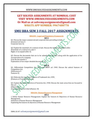 WWW.SMUSOLVEDASSIGNMENTS.COM
EMAIL US AT- solvemyassignments@gmail.com
GET SOLVED ASSIGNMENTS AT NOMINAL COST
VISIT WWW.SMUSOLVEDASSIGNMENTS.COM
Or Mail us at solvemyassignments@gmail.com
WHATS APP NUMBER: 9967480770
SMU BBA SEM 3 FALL 2017 ASSIGNMENTS
BBA305 - Legal and Regulatory Framework
SET-I
Q1. Discuss the major commercial and corporate laws prevailing in India.
[Commercial laws-5
Corporate laws-5]
Q2. Explain the essentials of a contract of sale. Discuss the rights of an unpaid seller.
[Essentials of a contractof a sale-5
Rights of an unpaid seller-5]
Q3. Discuss the documents that are to be submitted to the ROC along with the application of for
incorporation of a company
[List the documents-2
Explanation of twomajor detailed documents-4]
SET-II
Q1. Differentiate Competition Act 2002 and MRTP act 1969. Discuss the salient features of
Competition Act.
[Differences-5
Features-5]
Q2. Elaborate the important features of Trademark Act, 1999.
[Features of Trademark Act-10]
Q3. Explain the main objectives of Factories Act, 1948. Discuss the main areas that are focused in
this act.
[Objectives-2
Areas and the factors that influence -8]
BBA306- Human Resource Management
SET-I
1 Define Human Resource Management. Explain the features & Objectives of Human Resource
Management.
Definition of Human Resource Management
Explaining the features & objectives of Human Resource Management
 