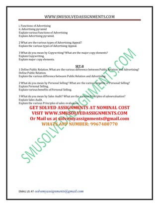 WWW.SMUSOLVEDASSIGNMENTS.COM
EMAIL US AT- solvemyassignments@gmail.com
i. Functions of Advertising
ii. Advertising pyramid
Explain various functions of Advertising
Explain Advertising pyramid.
2 What are the various types of Advertising Appeal?
Explain the various types of Advertising Appeal.
3 What do you mean by Copywriting? What are the major copy elements?
Explain Copywriting.
Explain major copy elements.
SET-II
1 Define Public Relation. What are the various difference between Public Relation and Advertising?
Define Public Relation.
Explain the various differencebetween Public Relation and Advertising.
2 What do you mean by Personal Selling? What are the various benefits of Personal Selling?
Explain Personal Selling.
Explain various benefits of Personal Selling.
3 What do you mean by Sales Audit? What are the various Principles of salesevaluation?
Explain Sales Audit.
Explain the various Principles of sales evaluation.
GET SOLVED ASSIGNMENTS AT NOMINAL COST
VISIT WWW.SMUSOLVEDASSIGNMENTS.COM
Or Mail us at solvemyassignments@gmail.com
WHATS APP NUMBER: 9967480770
 