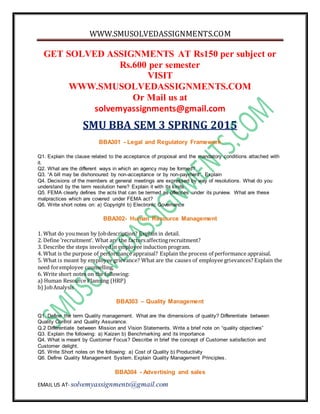 WWW.SMUSOLVEDASSIGNMENTS.COM
EMAIL US AT- solvemyassignments@gmail.com
GET SOLVED ASSIGNMENTS AT Rs150 per subject or
Rs.600 per semester
VISIT
WWW.SMUSOLVEDASSIGNMENTS.COM
Or Mail us at
solvemyassignments@gmail.com
SMU BBA SEM 3 SPRING 2015
BBA301 - Legal and Regulatory Framework
Q1. Explain the clause related to the acceptance of proposal and the mandatory conditions attached with
it.
Q2. What are the different ways in which an agency may be formed?
Q3. “A bill may be dishonoured by non-acceptance or by non-payment”. Explain
Q4. Decisions of the members at general meetings are expressed by way of resolutions. What do you
understand by the term resolution here? Explain it with its kinds.
Q5. FEMA clearly defines the acts that can be termed as offences under its purview. What are these
malpractices which are covered under FEMA act?
Q6. Write short notes on: a) Copyright b) Electronic Governance
BBA302- Human Resource Management
1. What do youmean by Jobdescription? Explain in detail.
2. Define ‘recruitment’. What are the factorsaffectingrecruitment?
3. Describe the steps involved in employee induction program.
4. What is the purpose of performance appraisal? Explain the process of performance appraisal.
5. What is meant by employee grievance? What are the causes of employee grievances? Explain the
need foremployee counselling.
6. Write short notes on the following:
a) Human Resource Planning (HRP)
b) JobAnalysis
BBA303 – Quality Management
Q1. Define the term Quality management. What are the dimensions of quality? Differentiate between
Quality Control and Quality Assurance.
Q.2 Differentiate between Mission and Vision Statements. Write a brief note on “quality objectives”
Q3. Explain the following: a) Kaizen b) Benchmarking and its importance
Q4. What is meant by Customer Focus? Describe in brief the concept of Customer satisfaction and
Customer delight.
Q5. Write Short notes on the following: a) Cost of Quality b) Productivity
Q6. Define Quality Management System. Explain Quality Management Principles.
BBA304 - Advertising and sales
 