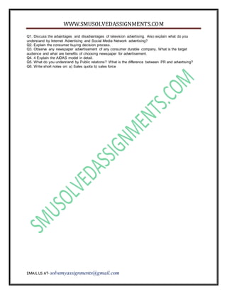 WWW.SMUSOLVEDASSIGNMENTS.COM
EMAIL US AT- solvemyassignments@gmail.com
Q1. Discuss the advantages and disadvantages of television advertising. Also explain what do you
understand by Internet Advertising and Social Media Network advertising?
Q2. Explain the consumer buying decision process.
Q3. Observe any newspaper advertisement of any consumer durable company. What is the target
audience and what are benefits of choosing newspaper for advertisement.
Q4. 4 Explain the AIDAS model in detail.
Q5. What do you understand by Public relations? What is the difference between PR and advertising?
Q6. Write short notes on: a) Sales quota b) sales force
 