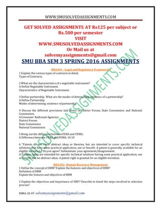 WWW.SMUSOLVEDASSIGNMENTS.COM
EMAIL US AT- solvemyassignments@gmail.com
GET SOLVED ASSIGNMENTS AT Rs125 per subject or
Rs.500 per semester
VISIT
WWW.SMUSOLVEDASSIGNMENTS.COM
Or Mail us at
solvemyassignments@gmail.com
SMU BBA SEM 3 SPRING 2016 ASSIGNMENTS
BBA301 - Legal and Regulatory Framework
1 Explain the various types of contracts in detail.
Types of Contracts.
2 What are the characteristics of a negotiable instrument?
A Define Negotiable Instrument.
Characteristics of Negotiable Instrument.
3 Define partnership. What are the modes of determining existence of a partnership?
A Define Partnership
Modes of determining existence of partnership
4 Discuss the different provisions laid down in District Forum, State Commission and National
Commission.
A Consumer Redressal Agencies:
District Forum
State Commission
National Commission
5 Bring out the differencebetween FERA and FEMA.
A Differencebetween FERA and FEMA. 10 10
6 “Patents do not cover abstract ideas or theories, but are intended to cover specific technical
solutions that have some practical application, use or benefit. A patent is generally available for an
eligible invention.” Doyou agree? Substantiate youragreement/disagreement.
A Patents rights are intended for specific technical solutions having some practical application, use
or benefit and no abstract ideas. A patent right is granted for an eligible invention
BBA302- Human Resource Management
1 Define the conceptof HRM? Explain the features and objectives of HRM?
Definition of HRM
Explain the features and objectives of HRM
2 Explain the objectives and importance of HRP? Describe in detail the steps involved in selection
process?
 