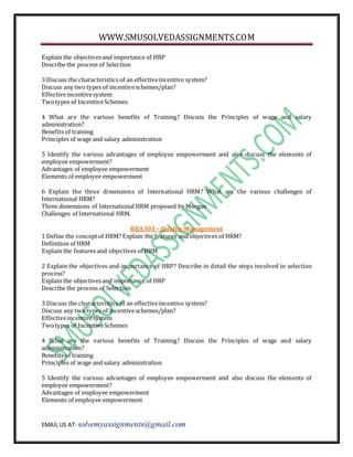 WWW.SMUSOLVEDASSIGNMENTS.COM
EMAIL US AT- solvemyassignments@gmail.com
Explain the objectivesand importance of HRP
Describe the process of Selection
3 Discuss the characteristics of an effectiveincentive system?
Discuss any two types of incentiveschemes/plan?
Effectiveincentivesystem
Twotypes of IncentiveSchemes
4 What are the various benefits of Training? Discuss the Principles of wage and salary
administration?
Benefits of training
Principles of wage and salary administration
5 Identify the various advantages of employee empowerment and also discuss the elements of
employee empowerment?
Advantages of employee empowerment
Elements of employee empowerment
6 Explain the three dimensions of International HRM? What are the various challenges of
International HRM?
Three dimensions of International HRM proposed by Morgan
Challenges of International HRM.
BBA303 – Quality Management
1 Define the conceptof HRM? Explain the features and objectives of HRM?
Definition of HRM
Explain the features and objectives of HRM
2 Explain the objectives and importance of HRP? Describe in detail the steps involved in selection
process?
Explain the objectivesand importance of HRP
Describe the process of Selection
3 Discuss the characteristics of an effectiveincentive system?
Discuss any two types of incentiveschemes/plan?
Effectiveincentivesystem
Twotypes of IncentiveSchemes
4 What are the various benefits of Training? Discuss the Principles of wage and salary
administration?
Benefits of training
Principles of wage and salary administration
5 Identify the various advantages of employee empowerment and also discuss the elements of
employee empowerment?
Advantages of employee empowerment
Elements of employee empowerment
 