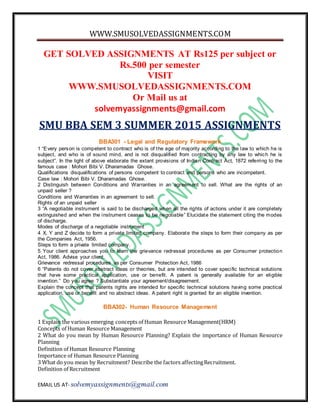 WWW.SMUSOLVEDASSIGNMENTS.COM
EMAIL US AT- solvemyassignments@gmail.com
GET SOLVED ASSIGNMENTS AT Rs125 per subject or
Rs.500 per semester
VISIT
WWW.SMUSOLVEDASSIGNMENTS.COM
Or Mail us at
solvemyassignments@gmail.com
SMU BBA SEM 3 SUMMER 2015 ASSIGNMENTS
BBA301 - Legal and Regulatory Framework
1 “Every person is competent to contract who is of the age of majority according to the law to which he is
subject, and who is of sound mind, and is not disqualified from contracting by any law to which he is
subject”. In the light of above elaborate the extant provisions of Indian Contract Act, 1872 referring to the
famous case : Mohori Bibi V. Dharamadas Ghose.
Qualifications disqualifications of persons competent to contract and persons who are incompetent.
Case law : Mohori Bibi V. Dharamadas Ghose.
2 Distinguish between Conditions and Warranties in an agreement to sell. What are the rights of an
unpaid seller ?
Conditions and Warranties in an agreement to sell.
Rights of an unpaid seller
3 “A negotiable instrument is said to be discharged when all the rights of actions under it are completely
extinguished and when the instrument ceases to be negotiable” Elucidate the statement citing the modes
of discharge.
Modes of discharge of a negotiable instrument
4 X, Y and Z decide to form a private limited company. Elaborate the steps to form their company as per
the Companies Act, 1956.
Steps to form a private limited company.
5 Your client approaches you to learn the grievance redressal procedures as per Consumer protection
Act, 1986. Advise your client.
Grievance redressal procedures as per Consumer Protection Act, 1986
6 “Patents do not cover abstract ideas or theories, but are intended to cover specific technical solutions
that have some practical application, use or benefit. A patent is generally available for an eligible
invention.” Do you agree ? Substantiate your agreement/disagreement.
Explain the concept that patents rights are intended for specific technical solutions having some practical
application, use or benefit and no abstract ideas. A patent right is granted for an eligible invention.
BBA302- Human Resource Management
1 Explain the various emerging concepts of Human Resource Management(HRM)
Concepts of Human Resource Management
2 What do you mean by Human Resource Planning? Explain the importance of Human Resource
Planning
Definition of Human Resource Planning
Importance of Human Resource Planning
3 What do you mean by Recruitment? Describe the factors affectingRecruitment.
Definition of Recruitment
 