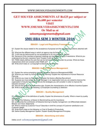 WWW.SMUSOLVEDASSIGNMENTS.COM
EMAIL US AT- solvemyassignments@gmail.com
GET SOLVED ASSIGNMENTS AT Rs125 per subject or
Rs.600 per semester
VISIT
WWW.SMUSOLVEDASSIGNMENTS.COM
Or Mail us at
solvemyassignments@gmail.com
SMU BBA SEM 3 WINTER 2014
BBA301 - Legal and Regulatory Framework
Q1. Explain the clause related to the acceptance of proposal and the mandatory conditions attached with
it.
Q2. What are the different ways in which an agency may be formed?
Q3. “A bill may be dishonoured by non-acceptance or by non-payment”. Explain
Q4. Decisions of the members at general meetings are expressed by way of resolutions. What do you
understand by the term resolution here? Explain it with its kinds.
Q5. FEMA clearly defines the acts that can be termed as offences under its purview. What are these
malpractices which are covered under FEMA act?
Q6. Write short notes on: a) Copyright b) Electronic Governance
BBA302- Human Resource Management
Q1. Explain the various emerging concepts of Human Resource Management(HRM)
Q2. What do you mean by Human Resource Planning? Explain the importance of Human Resource
Planning.
Q3. What do you mean by Recruitment? Explain the factors affecting Recruitment.
Q4. Suppose you have joined as an HR Manager in an organization and you are asked to improve the
organization’s Induction process. What are the strategies you will consider in order to improve the
Induction process?
Q5. Discuss the features of an Incentive plan. Explain the characteristics of an effective Incentive System
Q6. Write a short note on the following: a) Employee Counseling b) Selection
BBA303 – Quality Management
Q1. Mention some of the definitions of quality. Explain the dimensions of quality. What is meant by quality
assurance?
Q2. Explain the following: a) Kaizen b) Benchmarking and its importance
Q3. (a) Describe the contribution of Edwards Deming to Quality management. (b) Differentiate between
Mission and Vision Statements.
Q4. What is meant by Customer Focus? Describe in brief the concept of Customer satisfaction and
Customer delight.
Q5. Write Short notes on the following: a) Cost of Quality b) Productivity
Q6. Define Quality Management System. Explain Quality Management Principles.
BBA304 - Advertising and sales
 