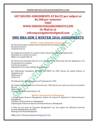 WWW.SMUSOLVEDASSIGNMENTS.COM
EMAIL US AT- solvemyassignments@gmail.com
GET SOLVED ASSIGNMENTS AT Rs125 per subject or
Rs.500 per semester
VISIT
WWW.SMUSOLVEDASSIGNMENTS.COM
Or Mail us at
solvemyassignments@gmail.com
SMU BBA SEM 3 WINTER 2016 ASSIGNMENTS
BBA301 - Legal and Regulatory Framework
Q1. Discuss the major commercial and corporate laws prevailing in India.
[Commercial laws-5
Corporate laws-5]
Q2. Explain the essentials of a contract of sale. Discuss the rights of an unpaid seller.
[Essentials of a contractof a sale-5
Rights of an unpaid seller-5]
Q3. Discuss the documents that are to be submitted to the ROC along with the application of for
incorporation of a company
[List the documents-2
Explanation of twomajor detailed documents-4]
Q4. Differentiate Competition Act 2002 and MRTP act 1969. Discuss the salient features of
Competition Act.
[Differences-5
Features-5]
Q5. Elaborate the important features of Trademark Act, 1999.
Q6. Explain the main objectives of Factories Act, 1948. Discuss the main areas that are focused in
this act.
[Objectives-2
Areas and the factors that influence -8]
BBA302- Human Resource Management
1 Define Human Resource Management. Explain the features & Objectives of Human Resource
Management.
Definition of Human Resource Management
Explaining the features & objectives of Human Resource Management
2 What do you mean by Personnel Management? List and explain the differences between
Personnel Management and HRM.
Meaning of Personnel Management
 