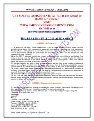 WWW.SMUSOLVEDASSIGNMENTS.COM
EMAIL US AT- solvemyassignments@gmail.com
GET SOLVED ASSIGNMENTS AT Rs.125 per subject or
Rs.600 per semester
VISIT
WWW.SMUSOLVEDASSIGNMENTS.COM
Or Mail us at
solvemyassignments@gmail.com
SMU BBA SEM 4 FALL 2015 ASSIGNMENTS
BBA401 – E-Commerce
Q1. a. Amazon is the world's online marketplace® for all the books, enabling trade on a local, national
and international basis. With a diverse and passionate community of individuals and small businesses,
Amazon offers an online platform where millions of items are traded each day. Mention and explain the
various opportunities offered by ecommerce for businesses. b. What are the advantages and
disadvantages of eCommerce?
Q2. a. The TCP/IP reference model is the network model used in the current Internet architecture. This
model is derived from the OSI model and they are relatively same in nature. Explain the different
characteristics of Gateways in the TCP/IP reference model with a neat diagram b. Write short note on
Hyper Text Markup Language (HTML) with example
Q3. Hanson websites are built to work for your business and are built on the concept of intelligent
website. An intelligent website is more than just a brochure on the web. It allows you to edit the website
yourself through a Content Management System (CMS). What is the need for an intelligent website?
Q4. When a data is sent across the network it is encrypted and arranged in a way that even if there is a
diversion in the flow of data should not leak the data. At the reception it is decrypted and actual data is
obtained. Explain the different methods of encryption technique.
Q5. Explain the different categories of electronic payment system in detail
Q6. We know that there are various internet services which help us to make the use of network efficiently.
Being a regular user of the various services without probably knowing the technical aspects explain those
services in details with an example.
BBA402 – Management Accounting
Q1. Management accounting is sensitive to management needs; however, it assists the management and
does not replace it. Write down in detail the scope of management accounting.
Q2. From the following balance sheets of Dramas Ltd., compute the trend percentages using 31st
December 2005 as the base year:
Assets and
Liabilities
Amount
Liabilities: 2005 2006 2007
Share capital 2,00,000 2,50,000 3,00,000
Reserves 1,00,000 1,50,000 1,50,000
Loans 2,00,000 1,00,000 50,000
Creditors 3,00,000 4,00,000 2,00,000
Total 8,00,000 9,00,000 7,00,000
 