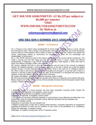 WWW.SMUSOLVEDASSIGNMENTS.COM
EMAIL US AT- solvemyassignments@gmail.com
GET SOLVED ASSIGNMENTS AT Rs.125 per subject or
Rs.600 per semester
VISIT
WWW.SMUSOLVEDASSIGNMENTS.COM
Or Mail us at
solvemyassignments@gmail.com
SMU BBA SEM 4 SUMMER 2015 ASSIGNMENTS
BBA401 – E-Commerce
Q1. a. Amazon is the world's online marketplace® for all the books, enabling trade on a local, national
and international basis. With a diverse and passionate community of individuals and small businesses,
Amazon offers an online platform where millions of items are traded each day. Mention and explain the
various opportunities offered by ecommerce for businesses. b. What are the advantages and
disadvantages of eCommerce?
Q2. a. The TCP/IP reference model is the network model used in the current Internet architecture. This
model is derived from the OSI model and they are relatively same in nature. Explain the different
characteristics of Gateways in the TCP/IP reference model with a neat diagram b. Write short note on
Hyper Text Markup Language (HTML) with example
Q3. Hanson websites are built to work for your business and are built on the concept of intelligent
website. An intelligent website is more than just a brochure on the web. It allows you to edit the website
yourself through a Content Management System (CMS). What is the need for an intelligent website?
Q4. When a data is sent across the network it is encrypted and arranged in a way that even if there is a
diversion in the flow of data should not leak the data. At the reception it is decrypted and actual data is
obtained. Explain the different methods of encryption technique.
Q5. Explain the different categories of electronic payment system in detail
Q6. We know that there are various internet services which help us to make the use of network efficiently.
Being a regular user of the various services without probably knowing the technical aspects explain those
services in details with an example.
BBA402 – Management Accounting
1 Budgetary control is a strong business tool that helps companies maximize profits. Explain the
characteristics and objectives of a budgetary control system.
Explanation of characteristics of budgetary control system
Explanation of objectives of budgetary control system
2 The success of a business enterprise depends to a great extent on how efficiently and effectively it can
control costs. Give the meaning of standard costing. Describe estimated cost and standard cost.
Meaning of standard costing
Explanation on estimated cost and standard cost
3 Marginal costing plays a major role in making certain decisions. It provides information to management
regarding the behavior of costs and the incidence of such costs on the profitability of an undertaking.
Explain the advantages of marginal costing.
Advantages of marginal costing (cover all the 13 important points)
 