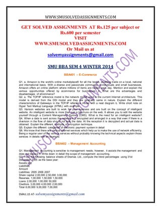 WWW.SMUSOLVEDASSIGNMENTS.COM
EMAIL US AT- solvemyassignments@gmail.com
GET SOLVED ASSIGNMENTS AT Rs.125 per subject or
Rs.600 per semester
VISIT
WWW.SMUSOLVEDASSIGNMENTS.COM
Or Mail us at
solvemyassignments@gmail.com
SMU BBA SEM 4 WINTER 2014
BBA401 – E-Commerce
Q1. a. Amazon is the world's online marketplace® for all the books, enabling trade on a local, national
and international basis. With a diverse and passionate community of individuals and small businesses,
Amazon offers an online platform where millions of items are traded each day. Mention and explain the
various opportunities offered by ecommerce for businesses. b. What are the advantages and
disadvantages of eCommerce?
Q2. a. The TCP/IP reference model is the network model used in the current Internet architecture. This
model is derived from the OSI model and they are relatively same in nature. Explain the different
characteristics of Gateways in the TCP/IP reference model with a neat diagram b. Write short note on
Hyper Text Markup Language (HTML) with example
Q3. Hanson websites are built to work for your business and are built on the concept of intelligent
website. An intelligent website is more than just a brochure on the web. It allows you to edit the website
yourself through a Content Management System (CMS). What is the need for an intelligent website?
Q4. When a data is sent across the network it is encrypted and arranged in a way that even if there is a
diversion in the flow of data should not leak the data. At the reception it is decrypted and actual data is
obtained. Explain the different methods of encryption technique.
Q5. Explain the different categories of electronic payment system in detail
Q6. We know that there are various internet services which help us to make the use of network efficient ly.
Being a regular user of the various services without probably knowing the technical aspects explain those
services in details with an example.
BBA402 – Management Accounting
Q1. Management accounting is sensitive to management needs; however, it assists the management and
does not replace it. Write down in detail the scope of management accounting.
Q2. From the following balance sheets of Dramas Ltd., compute the trend percentages using 31st
December 2005 as the base year:
Assets and
Liabilities
Amount
Liabilities: 2005 2006 2007
Share capital 2,00,000 2,50,000 3,00,000
Reserves 1,00,000 1,50,000 1,50,000
Loans 2,00,000 1,00,000 50,000
Creditors 3,00,000 4,00,000 2,00,000
Total 8,00,000 9,00,000 7,00,000
 