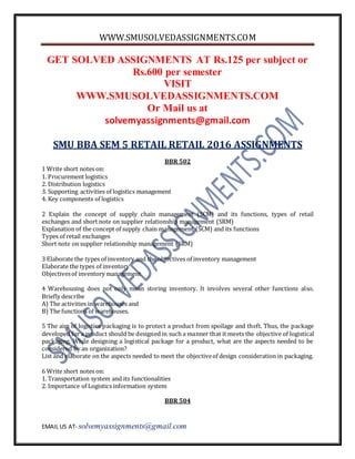 WWW.SMUSOLVEDASSIGNMENTS.COM
EMAIL US AT- solvemyassignments@gmail.com
GET SOLVED ASSIGNMENTS AT Rs.125 per subject or
Rs.600 per semester
VISIT
WWW.SMUSOLVEDASSIGNMENTS.COM
Or Mail us at
solvemyassignments@gmail.com
SMU BBA SEM 5 RETAIL RETAIL 2016 ASSIGNMENTS
BBR 502
1 Write short notes on:
1. Procurement logistics
2. Distribution logistics
3. Supporting activities of logistics management
4. Key components of logistics
2 Explain the concept of supply chain management (SCM) and its functions, types of retail
exchanges and short note on supplier relationship management (SRM)
Explanation of the concept of supply chain management (SCM) and its functions
Types of retail exchanges
Short note on supplier relationship management (SRM)
3 Elaborate the types of inventory and the objectives of inventory management
Elaborate the types of inventory
Objectivesof inventory management
4 Warehousing does not only mean storing inventory. It involves several other functions also.
Briefly describe
A) The activities in warehouses and
B) The functions of warehouses.
5 The aim of logistics packaging is to protect a product from spoilage and theft. Thus, the package
developed for a product should be designed in such a manner that it meets the objective of logistical
packaging. While designing a logistical package for a product, what are the aspects needed to be
considered by an organization?
List and elaborate on the aspects needed to meet the objectiveof design consideration in packaging.
6 Write short notes on:
1. Transportation system and its functionalities
2. Importance of Logistics information system
BBR 504
 