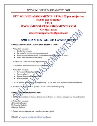 WWW.SMUSOLVEDASSIGNMENTS.COM 
GET SOLVED ASSIGNMENTS AT Rs.125 per subject or 
Rs.600 per semester 
VISIT 
WWW.SMUSOLVEDASSIGNMENTS.COM 
Or Mail us at 
solvemyassignments@gmail.com 
SMU BBA SEM 5 FALL 2014 ASSIGNMENTS 
BBA501 & PRODUCTION AND OPERATIONS MANAGEMENT 
1 Write short notes on: 
 Production process 
 Factors affecting operations management 
 Basic ingredients of strategic plans (elements of operations strategy) 
 Grass roots method of forecasting 
2 What are the characteristics of a good design? 
3 Elaborate on the Continuous Production System (CPS) 
4 Write short notes on: 
 Various methods of purchasing 
 Supply Alliance 
 Human Resource Planning (HRP) 
 Matrix project 
5 List the general principles of layout planning. List the objectives of maintenance management 
6 What are the major costs of quality? List the characteristics of quality 
BBA502 & FINANCIAL MANAGEMENT 
1 Explain the functions of finance. Explain about the role of a finance manager and funds allocation 
2 Write short notes on: 
a) Operating Budgets 
b) Financial Budgets 
c) Capital Budgets 
3 Explain on cost of capital and cost of preference capital. 
EMAIL US AT- solvemyassignments@gmail.com 
 