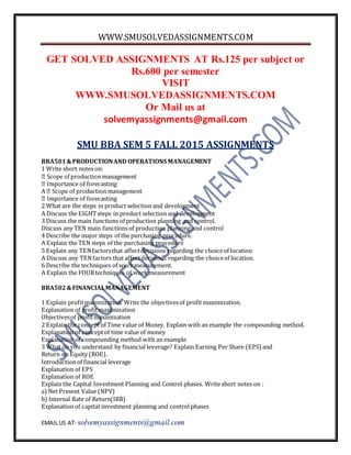 WWW.SMUSOLVEDASSIGNMENTS.COM
EMAIL US AT- solvemyassignments@gmail.com
GET SOLVED ASSIGNMENTS AT Rs.125 per subject or
Rs.600 per semester
VISIT
WWW.SMUSOLVEDASSIGNMENTS.COM
Or Mail us at
solvemyassignments@gmail.com
SMU BBA SEM 5 FALL 2015 ASSIGNMENTS
BBA501&PRODUCTIONAND OPERATIONS MANAGEMENT
1 Write short notes on:
2 What are the steps in product selection and development
A Discuss the EIGHTsteps in product selection and development
3 Discuss the main functions of production planning and control.
Discuss any TEN main functionsof production planning and control
4 Describe the major steps of the purchasing procedure.
A Explain the TEN steps of the purchasing procedure
5 Explain any TENfactorsthat affectdecisions regarding the choiceof location
A Discuss any TENfactors that affectdecisions regarding the choiceof location.
6 Describe the techniques of workmeasurement.
A Explain the FOURtechniques of work measurement
BBA502&FINANCIALMANAGEMENT
1 Explain profitmaximization. Write the objectivesof profit maximization.
Explanation of profit maximization
Objectivesof profitmaximization
2 Explain the concept of Time value of Money. Explain with an example the compounding method.
Explanation of conceptof time value of money
Explanation of compounding method with an example
3 What do you understand by financial leverage? Explain Earning Per Share (EPS) and
Return on Equity (ROE).
Introduction of financial leverage
Explanation of EPS
Explanation of ROE
Explain the Capital Investment Planning and Control phases. Write short notes on :
a) Net Present Value (NPV)
b) Internal Rate of Return(IRR)
Explanation of capital investment planning and control phases
 