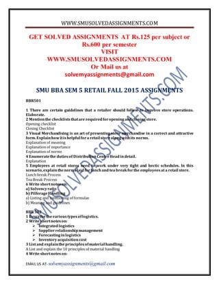 WWW.SMUSOLVEDASSIGNMENTS.COM
EMAIL US AT- solvemyassignments@gmail.com
GET SOLVED ASSIGNMENTS AT Rs.125 per subject or
Rs.600 per semester
VISIT
WWW.SMUSOLVEDASSIGNMENTS.COM
Or Mail us at
solvemyassignments@gmail.com
SMU BBA SEM 5 RETAIL FALL 2015 ASSIGNMENTS
BBR501
1 There are certain guidelines that a retailer should follow to improve store operations.
Elaborate.
2 Mentionthe checkliststhatare requiredforopeningandclosingstore.
Opening checklist
Closing Checklist
3 Visual Merchandising is an art of presenting store merchandise in a correct and attractive
form. Explainhowitishelpful fora retail storealongwithits norms.
Explanation of meaning
Explanation of importance
Explanation of norms
4 Enumeratethe dutiesof DistributionCentreHeadindetail.
Explanation
5 Employees at retail stores need to work under very tight and hectic schedules. In this
scenario,explainthenormslaidforlunchand tea breakforthe employeesat a retail store.
Lunch break Process
Tea Break Process
6 Write shortnoteson:
a) Solvencyratio
b) PilferageHandling
a) Listing and mentioning of formulae
b) Meaning and guidelines
BBR502
1 Describethevarioustypesoflogistics.
2 Write shortnoteson:
 Integrated logistics
 Supplierrelationshipmanagement
 Forecastinginlogistics
 Inventoryacquisitioncost
3 List and explaintheprinciplesofmaterial handling.
A List and explain the 10 principles of material handling
4 Write shortnoteson:
 