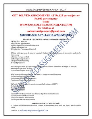 WWW.SMUSOLVEDASSIGNMENTS.COM
EMAIL US AT- solvemyassignments@gmail.com
GET SOLVED ASSIGNMENTS AT Rs.125 per subject or
Rs.600 per semester
VISIT
WWW.SMUSOLVEDASSIGNMENTS.COM
Or Mail us at
solvemyassignments@gmail.com
SMU BBA SEM 5 FALL 2016 ASSIGNMENTS
BBA501 & PRODUCTION AND OPERATIONS MANAGEMENT
1 Write short notes on:
a. Production Management
b. Objectives of Operations Management
c. Reverse Engineering
d. Production Planning and Control
2 What is the purpose of sales forecasting? Explain following methods of time series analysis for
forecasting:
a. Simple average method
b. Moving average method
c. Exponential smoothing
d. Trend projections
3 What do you mean by Operation Strategy? Discuss various operations strategies in services.
Meaning of Operation Strategy
Operation strategies in services
4 Define materials management and state its importance and functions.
Definition of material Management
Importance of Material management
Functions of Material management
5 What is PERT?Explain the applications and advantages of PERT.
Definition of PERT
Application of PERT
Advantages of PERT
6 Define Work Measurement and state its objectives and techniques.
Definition of Work Measurement.
Objectivesof WorkMeasurement
Techniques of WorkMeasurement.
BBA502 & FINANCIAL MANAGEMENT
1. Explain Real and Financial Assets, Finance & Management Functions and equity and borrowed
funds.
 