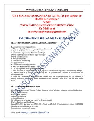 WWW.SMUSOLVEDASSIGNMENTS.COM
EMAIL US AT- solvemyassignments@gmail.com
GET SOLVED ASSIGNMENTS AT Rs.125 per subject or
Rs.600 per semester
VISIT
WWW.SMUSOLVEDASSIGNMENTS.COM
Or Mail us at
solvemyassignments@gmail.com
SMU BBA SEM 5 SPRING 2015 ASSIGNMENTS
BBA501&PRODUCTIONAND OPERATIONS MANAGEMENT
1 Answer the followingquestions:
a. What are the differences between goods and services?
b. Explain the basic elements of strategic plans.
c. Mention the importance of sales forecasting?
2 What are the characteristics of a good design?
3 Write short notes on:
a. Production control
b. Subcontract purchasing
c. Supply alliances
4 Answer the followingquestions:
a. What are the limitations of PERTand CPM?
b. List any 4 general principles of plant layout.
c. What are some of the problems facedby organizations while laying down a maintenance policy?
5 There are several techniques for measuring work. Explain the most common techniques used for
measuring work
6 There are a number of other tools that can be used for quality planning, and the one that is
gaining popularity is ‘The New Seven Management and Planning Tools’. Which are the ‘New Seven
Tools’?
BBA502&FINANCIALMANAGEMENT
1 Explain the functions of finance. Explain about the role of a finance manager and funds allocation
2 Write short notes on:
a) Operating Budgets
b) Financial Budgets
c)Capital Budgets
3 Explain on cost of capital and cost of preference capital.
4 Solve the given problem below:
Sales 25,00,000 ; Variable cost 15,00,000 ; Fixed cost 5,00,000 (including interest on 10,00,000).
Calculate degree of financial leverage.
Determine the operating leverage :
 