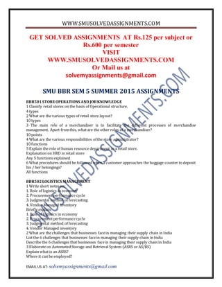 WWW.SMUSOLVEDASSIGNMENTS.COM
EMAIL US AT- solvemyassignments@gmail.com
GET SOLVED ASSIGNMENTS AT Rs.125 per subject or
Rs.600 per semester
VISIT
WWW.SMUSOLVEDASSIGNMENTS.COM
Or Mail us at
solvemyassignments@gmail.com
SMU BBR SEM 5 SUMMER 2015 ASSIGNMENTS
BBR501STORE OPERATIONS AND JOBKNOWLEDGE
1 Classify retail stores on the basis of Operational structure.
4 types
2 What are the various types of retail store layout?
10 types
3 The main role of a merchandiser is to facilitate the different processes of merchandise
management. Apart fromthis, what are the other roles of a merchandiser?
10 points
4 What are the various responsibilities of the store administrator?
10 functions
5 Explain the role of human resource department in a retail store.
Explanation on HRD in retail store
Any 5 functions explained
6 What procedures should be followed when a customer approaches the baggage counter to deposit
his / her belongings?
All functions
BBR502LOGISTICS MANAGEMENT
1 Write short notes on:
1. Role of logistics in economy
2. Procurement performance cycle
3. Judgmental method of forecasting
4. Vendor Managed inventory
Briefly explain:
1. Role of logistics in economy
2. Procurement performance cycle
3. Judgmental method of forecasting
4. Vendor Managed inventory
2 What are the challenges that businesses facein managing their supply chain in India
List the 6 challenges that businesses facein managing their supply chain in India
Describe the 6 challenges that businesses facein managing their supply chain in India
3 Elaborate on Automated Storage and Retrieval System (ASRS or AS/RS)
Explain what is an ASRS?
Where it can be employed?
 