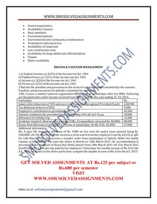 WWW.SMUSOLVEDASSIGNMENTS.COM
EMAIL US AT- solvemyassignments@gmail.com
 Good transportation
 Availability of power
 Basic amenities
 Government policies
 Environmental and community considerations
 Proximity to subcontractors
 Availability of cheap land
 Low construction costs
 Availability of cheap, skilled and efficientlabour
 Climate
 Water availability
BBA504 & TAXATION MANAGEMENT
1 a) Explain Income u/s 2(24) of the Income-tax Act, 1961
b) Explain Person u/s 2(31) of the Income-tax Act, 1961
a) Income u/s 2(24)of the Income-tax Act, 1961
b) Person u/s 2(31) of the Income-tax Act, 1961
2 Narrate the penalties and provisions in the event of various defaults committed by the assesses.
Penalties and prosecutions fordefaults committed by assessees
3 Ms. A joins a market research organization BRISIL Ltd. at Jamshedpur after her MBA. Following
are the particulars of her income received from BRISIL Ltd. forthe year ending 31. 03. 2015.
Particulars Rs.
Salary (after deduction of TDS and own contribution to Recognized ProvidentFund) 2,48,900
Tax deducted at Source (TDS) 9,500
Employer’s contribution to provident fund 45,500
Interest credited to the provident fund on 10th May 2014 @ 16.5 % p.a. 30,000
Allowancefor holiday trip 11,800
Academic research allowancefor training of Ms. A (expenditure incurred Rs. 40,000) 80,000
House Rent Allowance (rent paid fora house in Jamshedpur by Ms. X Rs. 56,200) 47,000
Additional information :
Ms. A pays life insurance premium of Rs. 9,000 on her own life policy (sum assured being Rs.
5,00,000). On 7th March 2015 she receives a wrist watch from her employer (cost Rs. 8,610) as gift.
On 14th March 2015 she receives a transfer order from Jamshedpur to Ranchi. While her family
remains at Jamshedpur She joins her duties at Ranchi on 18th March 2015. An accommodation is
provided by her employer at Royal Star Hotel, Ranchi from 18th March 2015 till 31st March 2015
(tariff being Rs. 1,200 per day paid by her employer). Determine the taxable income of Ms. X for the
A.Y. 2015-16 Based on the above particulars compute the taxable income of Ms. X for the A.Y. 2015-
16
GET SOLVED ASSIGNMENTS AT Rs.125 per subject or
Rs.600 per semester
VISIT
WWW.SMUSOLVEDASSIGNMENTS.COM
 