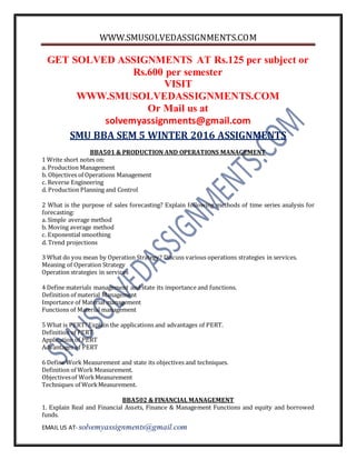 WWW.SMUSOLVEDASSIGNMENTS.COM
EMAIL US AT- solvemyassignments@gmail.com
GET SOLVED ASSIGNMENTS AT Rs.125 per subject or
Rs.600 per semester
VISIT
WWW.SMUSOLVEDASSIGNMENTS.COM
Or Mail us at
solvemyassignments@gmail.com
SMU BBA SEM 5 WINTER 2016 ASSIGNMENTS
BBA501 & PRODUCTION AND OPERATIONS MANAGEMENT
1 Write short notes on:
a. Production Management
b. Objectives of Operations Management
c. Reverse Engineering
d. Production Planning and Control
2 What is the purpose of sales forecasting? Explain following methods of time series analysis for
forecasting:
a. Simple average method
b. Moving average method
c. Exponential smoothing
d. Trend projections
3 What do you mean by Operation Strategy? Discuss various operations strategies in services.
Meaning of Operation Strategy
Operation strategies in services
4 Define materials management and state its importance and functions.
Definition of material Management
Importance of Material management
Functions of Material management
5 What is PERT?Explain the applications and advantages of PERT.
Definition of PERT
Application of PERT
Advantages of PERT
6 Define Work Measurement and state its objectives and techniques.
Definition of Work Measurement.
Objectivesof WorkMeasurement
Techniques of WorkMeasurement.
BBA502 & FINANCIAL MANAGEMENT
1. Explain Real and Financial Assets, Finance & Management Functions and equity and borrowed
funds.
 