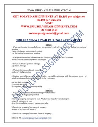 WWW.SMUSOLVEDASSIGNMENTS.COM
EMAIL US AT- solvemyassignments@gmail.com
GET SOLVED ASSIGNMENTS AT Rs.150 per subject or
Rs.450 per semester
VISIT
WWW.SMUSOLVEDASSIGNMENTS.COM
Or Mail us at
solvemyassignments@gmail.com
SMU BBA SEM 6 RETAIL FALL 2016 ASSIGNMENTS
BBR601
1 What are the main factors challenges international retailing? List down the leading international
retailers.
Factors challenges international retailing
List the leading international retailers
2 Briefly discuss the internal resource and competitive advantages with examples.
Internal resource and competitiveadvantages
3 Explain in detail Expansion strategy.
Expansion strategy
4 What are the modes of retail promotion?
modes of retail promotion
5 Mention some of the ways by which retailers can build relationship with the customers. ways by
whichretailers can build relationship with the customers
6 Write short notes on:
a) Internet Retailing
b) Corporate Social Responsibility (CSR)
BBR 602
1 Who are the major stakeholders in the property market?
stakeholders in the property market
2 Define a property management plan. What are the steps forformulating it?
property management plan
steps for formulating property management plan
3 Explain the process of buying retail property.
process of buying retail property
4 Explain the concept of insurance for retail property.
 