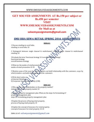 WWW.SMUSOLVEDASSIGNMENTS.COM
EMAIL US AT- solvemyassignments@gmail.com
GET SOLVED ASSIGNMENTS AT Rs.150 per subject or
Rs.450 per semester
VISIT
WWW.SMUSOLVEDASSIGNMENTS.COM
Or Mail us at
solvemyassignments@gmail.com
SMU BBA SEM 6 RETAIL SPRING 2016 ASSIGNMENTS
BBR601
1 Discuss retailing in rural India.
retailing in rural India 10
2 Distinguish between single channel & multichannel retailing single channel & multichannel
retailing 10
3 Evaluate the term ‘functional strategy’ & ‘overall business strategy’.
functional strategy
overall business strategy
4 What are the modes of retail promotion?
modes of retail promotion 10 10
5 Mention some of the ways by which retailers can build relationship with the customers. ways by
whichretailers can build relationship with the customers
6 Write short notes on:
a) Internet Retailing
b) Corporate Social Responsibility (CSR)
BBR 602
1 Who are the major stakeholders in the property market?
stakeholders in the property market 10
2 Define a property management plan. What are the steps forformulating it?
property management plan
steps for formulating property management plan
3 Explain the process of buying retail property.
process of buying retail property 10
4 Explain the concept of insurance for retail property.
conceptof insurance forretail property 10 10
 