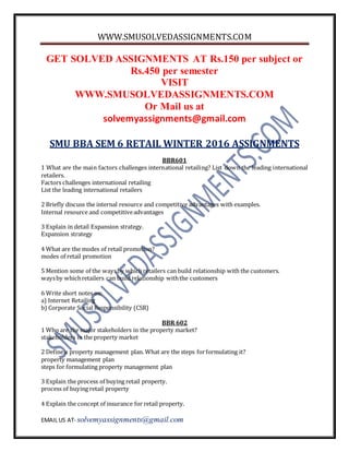 WWW.SMUSOLVEDASSIGNMENTS.COM
EMAIL US AT- solvemyassignments@gmail.com
GET SOLVED ASSIGNMENTS AT Rs.150 per subject or
Rs.450 per semester
VISIT
WWW.SMUSOLVEDASSIGNMENTS.COM
Or Mail us at
solvemyassignments@gmail.com
SMU BBA SEM 6 RETAIL WINTER 2016 ASSIGNMENTS
BBR601
1 What are the main factors challenges international retailing? List down the leading international
retailers.
Factors challenges international retailing
List the leading international retailers
2 Briefly discuss the internal resource and competitive advantages with examples.
Internal resource and competitiveadvantages
3 Explain in detail Expansion strategy.
Expansion strategy
4 What are the modes of retail promotion?
modes of retail promotion
5 Mention some of the waysby whichretailers can build relationship with the customers.
waysby whichretailers can build relationship withthe customers
6 Write short notes on:
a) Internet Retailing
b) Corporate Social Responsibility (CSR)
BBR 602
1 Who are the major stakeholders in the property market?
stakeholders in the property market
2 Define a property management plan. What are the steps forformulating it?
property management plan
steps for formulating property management plan
3 Explain the process of buying retail property.
process of buying retail property
4 Explain the concept of insurance for retail property.
 
