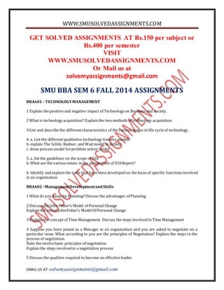 WWW.SMUSOLVEDASSIGNMENTS.COM 
GET SOLVED ASSIGNMENTS AT Rs.150 per subject or 
Rs.400 per semester 
VISIT 
WWW.SMUSOLVEDASSIGNMENTS.COM 
Or Mail us at 
solvemyassignments@gmail.com 
SMU BBA SEM 6 FALL 2014 ASSIGNMENTS 
BBA601 – TECHNOLOGY MANAGEMENT 
1 Explain the positive and negative impact of Technology on Business and society. 
2 What is technology acquisition? Explain the two methods of technology acquisition. 
3 List and describe the different characteristics of the various stages in life cycle of technology. 
4. a. List the different qualitative technology transfer models 
b. explain The Schile, Radnor, and Wad model in details 
c. draw process model for problem solver model 
5. a. list the guidelines on the scope of EIA 
b. What are the various issues in the preparation of EIA Report? 
6. Identify and explain the tools that have been developed on the basis of specific functions involved 
in an organization 
BBA602 –Management Development and Skills 
1 What do you mean by Planning? Discuss the advantages of Planning. 
2 Discuss the John Fisher’s Model of Personal Change 
Explain the entire John Fisher’s Model Of Personal Change 
3 Explain the concept of Time Management. Discuss the steps involved in Time Management 
4 Suppose you have joined as a Manager in an organization and you are asked to negotiate on a 
particular issue. What according to you are the principles of Negotiation? Explain the steps in the 
process of negotiation. 
State the twelve basic principles of negotiation 
Explain the steps involved in a negotiation process 
5 Discuss the qualities required to become an effective leader. 
EMAIL US AT- solvemyassignments@gmail.com 
 