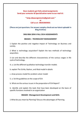 Dear students get fully solved assignments 
Send your semester & Specialization name to our mail id : 
“ help.mbaassignments@gmail.com ” 
or 
Call us at : 08263069601 
(These are just questions. For answer samples check out our latest uploadd in 
Blog Archive) 
SMU BBA SEM 6 FALL 2014 ASSIGNMENTS 
BBA601 – TECHNOLOGY MANAGEMENT 
1 Explain the positive and negative impact of Technology on Business and 
society. 
2 What is technology acquisition? Explain the two methods of technology 
acquisition. 
3 List and describe the different characteristics of the various stages in life 
cycle of technology. 
4. a. List the different qualitative technology transfer models 
b. explain The Schile, Radnor, and Wad model in details 
c. draw process model for problem solver model 
5. a. list the guidelines on the scope of EIA 
b. What are the various issues in the preparation of EIA Report? 
6. Identify and explain the tools that have been developed on the basis of 
specific functions involved in an organization 
BBA602 –Management Development and Skills 
1 What do you mean by Planning? Discuss the advantages of Planning. 
 