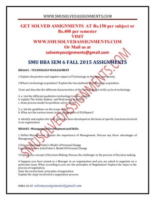 WWW.SMUSOLVEDASSIGNMENTS.COM
EMAIL US AT- solvemyassignments@gmail.com
GET SOLVED ASSIGNMENTS AT Rs.150 per subject or
Rs.400 per semester
VISIT
WWW.SMUSOLVEDASSIGNMENTS.COM
Or Mail us at
solvemyassignments@gmail.com
SMU BBA SEM 6 FALL 2015 ASSIGNMENTS
BBA601– TECHNOLOGYMANAGEMENT
1 Explain the positive and negative impact of Technology on Business and society.
2 What is technology acquisition? Explain the twomethods of technology acquisition.
3 List and describe the differentcharacteristics of the various stages in life cycleof technology.
4. a. List the different qualitative technology transfer models
b. explain The Schile, Radnor, and Wad model in details
c. draw process model forproblem solver model
5. a. list the guidelines on the scope of EIA
b. What are the various issues in the preparation of EIAReport?
6. Identify and explain the tools that have been developed on the basis of specific functions involved
in an organization
BBA602–ManagementDevelopmentandSkills
1 Define Management. Explain the importance of Management. Discuss any three advantages of
Management.
2 Discuss the John Fisher’s Model of Personal Change
Explain the entire JohnFisher’s Model Of Personal Change
3 Explain the concept of Decision-Making. Discuss the challenges in the process of Decision making
4 Suppose you have joined as a Manager in an organization and you are asked to negotiate on a
particular issue. What according to you are the principles of Negotiation? Explain the steps in the
process of negotiation.
State the twelvebasic principles of negotiation
Explain the steps involvedin a negotiation process
 