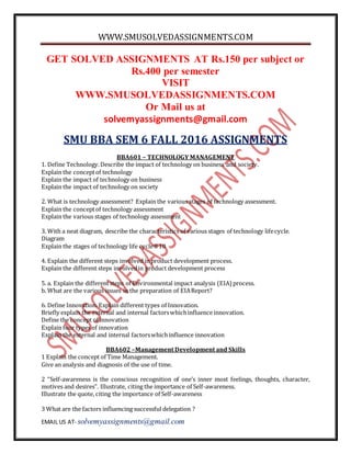 WWW.SMUSOLVEDASSIGNMENTS.COM
EMAIL US AT- solvemyassignments@gmail.com
GET SOLVED ASSIGNMENTS AT Rs.150 per subject or
Rs.400 per semester
VISIT
WWW.SMUSOLVEDASSIGNMENTS.COM
Or Mail us at
solvemyassignments@gmail.com
SMU BBA SEM 6 FALL 2016 ASSIGNMENTS
BBA601 – TECHNOLOGY MANAGEMENT
1. Define Technology.Describe the impact of technology on business and society.
Explain the conceptof technology
Explain the impact of technology on business
Explain the impact of technology on society
2. What is technology assessment? Explain the various stages of technology assessment.
Explain the conceptof technology assessment
Explain the various stages of technology assessment
3. With a neat diagram, describe the characteristics of various stages of technology lifecycle.
Diagram
Explain the stages of technology life cycle8 10
4. Explain the different steps involved in product development process.
Explain the different steps involvedin product development process
5. a. Explain the differentsteps of Environmental impact analysis (EIA) process.
b. What are the various issues in the preparation of EIAReport?
6. Define Innovation. Explain different types of Innovation.
Briefly explain the external and internal factorswhichinfluence innovation.
Define the concept of innovation
Explain four types of innovation
Explain the external and internal factorswhichinfluence innovation
BBA602 –Management Development and Skills
1 Explain the concept of Time Management.
Give an analysis and diagnosis of the use of time.
2 “Self-awareness is the conscious recognition of one’s inner most feelings, thoughts, character,
motives and desires”. Illustrate, citing the importance of Self-awareness.
Illustrate the quote, citing the importance of Self-awareness
3 What are the factors influencing successful delegation ?
 