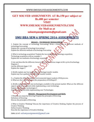 WWW.SMUSOLVEDASSIGNMENTS.COM
EMAIL US AT- solvemyassignments@gmail.com
GET SOLVED ASSIGNMENTS AT Rs.150 per subject or
Rs.400 per semester
VISIT
WWW.SMUSOLVEDASSIGNMENTS.COM
Or Mail us at
solvemyassignments@gmail.com
SMU BBA SEM 6 SPRING 2016 ASSIGNMENTS
BBA601 – TECHNOLOGY MANAGEMENT
1. Explain the concept of technology forecasting? Write a brief note on different methods of
technology forecasting.
Explain the conceptof technology forecasting 3
Explain the different methods of technology forecasting
2. What is technology acquisition? Explain the twomethods of technology acquisition.
Technology acquisition withan example 3
Explain the twomethods of technology acquisition
3. List and describe the different characteristics of the various stages in life cycleof technology.
Diagram 2
List the different stages 3 10
Explain the stages 5
4. Briefly explain any fourqualitative technology transfer models.
Explain any four qualitative technology transfer models
5. a. Explain the differentsteps of Environmental impact analysis (EIA) process.
b. What are the various issues in the preparation of EIAReport?
6. Briefly explain any four new technologies available in the present market. What are the different
aspects must be considered while implementing a new technology.
Explain any four new technologies 4
Aspects considered while implementing new Technologies
BBA602 –Management Development and Skills
1 What do you mean by Directing? Explain the principles of Directing.
Definition of Directing
Discuss the principles of Directing
2 What is Creative Thinking? Discuss the importance of Creative thinking. Explain the process of
Creative Thinking.
Define Creative Thinking.
Describe the importance of Creative thinking
 