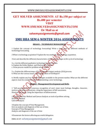 WWW.SMUSOLVEDASSIGNMENTS.COM
EMAIL US AT- solvemyassignments@gmail.com
GET SOLVED ASSIGNMENTS AT Rs.150 per subject or
Rs.400 per semester
VISIT
WWW.SMUSOLVEDASSIGNMENTS.COM
Or Mail us at
solvemyassignments@gmail.com
SMU BBA SEM 6 WINTER 2016 ASSIGNMENTS
BBA601 – TECHNOLOGY MANAGEMENT
1 Explain the concept of technology forecasting? Write a brief note on different methods of
technology forecasting.
2 What is technology acquisition? Explain the twomethods of technology acquisition.
3 List and describe the differentcharacteristics of the various stages in life cycleof technology.
4. a. List the different qualitative technology transfer models
b. Explain the Schile, Radnor, and Wad model in detail
c. Draw process model for problem solver model
5. a. Explain the differentsteps of Environmental impact analysis (EIA) process.
b. What are the various issues in the preparation of EIAReport?
6. Briefly explain any four new technologies available in the present market. What are the different
aspects must be considered while implementing a new technology.
BBA602 –Management Development and Skills
1 “Self-awareness is the conscious recognition of one’s inner most feelings, thoughts, character,
motives and desires”. Illustrate, citing the importance of Self-awareness.
Illustrate the quote, citing the importance of Selfawareness
2 Explain Heuristic Method and Catwoe Analysis as tools of problem solving.
Heuristic Method
Catwoe Analysis
3 Explain the concept of Time Management.
Give an analysis and diagnosis of the use of time.
Concept of Time Management
Analysis and diagnosis of the use of time
4 Enumerate the factors affectingsuccessful delegation.
 
