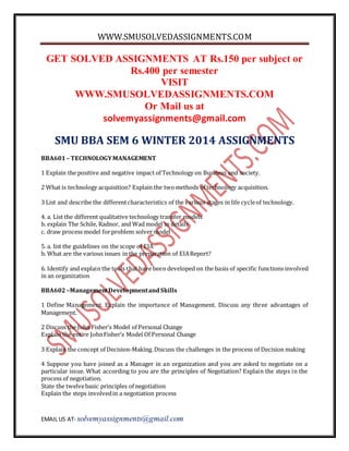 WWW.SMUSOLVEDASSIGNMENTS.COM
EMAIL US AT- solvemyassignments@gmail.com
GET SOLVED ASSIGNMENTS AT Rs.150 per subject or
Rs.400 per semester
VISIT
WWW.SMUSOLVEDASSIGNMENTS.COM
Or Mail us at
solvemyassignments@gmail.com
SMU BBA SEM 6 WINTER 2014 ASSIGNMENTS
BBA601– TECHNOLOGYMANAGEMENT
1 Explain the positive and negative impact of Technology on Business and society.
2 What is technology acquisition? Explain the twomethods of technology acquisition.
3 List and describe the differentcharacteristics of the various stages in life cycleof technology.
4. a. List the different qualitative technology transfer models
b. explain The Schile, Radnor, and Wad model in details
c. draw process model forproblem solver model
5. a. list the guidelines on the scope of EIA
b. What are the various issues in the preparation of EIAReport?
6. Identify and explain the tools that have been developed on the basis of specific functions involved
in an organization
BBA602–ManagementDevelopmentandSkills
1 Define Management. Explain the importance of Management. Discuss any three advantages of
Management.
2 Discuss the John Fisher’s Model of Personal Change
Explain the entire JohnFisher’s Model Of Personal Change
3 Explain the concept of Decision-Making. Discuss the challenges in the process of Decision making
4 Suppose you have joined as a Manager in an organization and you are asked to negotiate on a
particular issue. What according to you are the principles of Negotiation? Explain the steps in the
process of negotiation.
State the twelvebasic principles of negotiation
Explain the steps involvedin a negotiation process
 