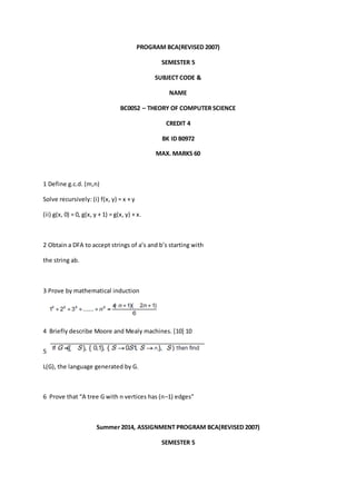 PROGRAM BCA(REVISED 2007) 
SEMESTER 5 
SUBJECT CODE & 
NAME 
BC0052 – THEORY OF COMPUTER SCIENCE 
CREDIT 4 
BK ID B0972 
MAX. MARKS 60 
1 Define g.c.d. (m,n) 
Solve recursively: (i) f(x, y) = x + y 
(ii) g(x, 0) = 0, g(x, y + 1) = g(x, y) + x. 
2 Obtain a DFA to accept strings of a’s and b’s starting with 
the string ab. 
3 Prove by mathematical induction 
4 Briefly describe Moore and Mealy machines. [10] 10 
5 
L(G), the language generated by G. 
6 Prove that “A tree G with n vertices has (n–1) edges” 
Summer 2014, ASSIGNMENT PROGRAM BCA(REVISED 2007) 
SEMESTER 5 
 