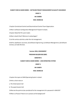 SUBJECT CODE & NAME BC0054 – SOFTWARE PROJECT MANAGEMENT & QUALITY ASSURANCE 
CREDIT 4 
BK ID B0958 
MAX. MARKS 60 
1 Explain Centralized-Control and Decentralized-Control Team Organization. 
2 What is Software Configuration Management? Explain its Goals. 
3 Explain Waterfall life cycle model. 
4 What is Gantt Chart? What are its advantages? 
5 List the various activities under the risk management. 
6 Define a)Software assurance, (b) Software Engineering, (c) Software Management, (d) Software 
reviews, (e) Code Reviews 
Summer 2014, ASSIGNMENT 
PROGRAM BCA(REVISED 2007) 
SEMESTER 5 
SUBJECT CODE & NAME BC0056 – UNIX OPERATING SYSTEM 
CREDIT 4 
BK ID B0973 
MAX. MARKS 60 
1 Explain the Layers of UNIX Operating System in detail. 
2 Write a short note on 
a. The fork() System Call 
b. The pipe() System Call 
3 What are the points to be considered for the management of a password in UNIX OS? 
4 What is a Process? How to run a process at the background? 
 