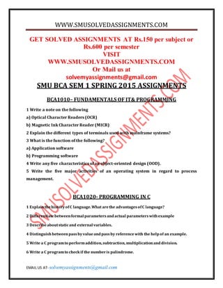 WWW.SMUSOLVEDASSIGNMENTS.COM
EMAIL US AT- solvemyassignments@gmail.com
GET SOLVED ASSIGNMENTS AT Rs.150 per subject or
Rs.600 per semester
VISIT
WWW.SMUSOLVEDASSIGNMENTS.COM
Or Mail us at
solvemyassignments@gmail.com
SMU BCA SEM 1 SPRING 2015 ASSIGNMENTS
BCA1010– FUNDAMENTALS OF IT& PROGRAMMING
1 Write a note on the following
a) Optical Character Readers (OCR)
b) Magnetic Ink Character Reader (MICR)
2 Explain the different types of terminals used with mainframe systems?
3 What is the function of the following?
a) Application software
b) Programming software
4 Write any five characteristics of an object-oriented design (OOD).
5 Write the five major activities of an operating system in regard to process
management.
BCA1020- PROGRAMMING IN C
1 ExplainthehistoryofC language.What arethe advantagesofC language?
2 Differentiatebetweenformal parametersandactual parameterswithexample
3 Describeaboutstaticand external variables.
4 Distinguishbetweenpassbyvalueandpassby referencewith the helpof an example.
5 Write a C programto performaddition,subtraction, multiplicationanddivision.
6 Write a C programto checkif the numberis palindrome.
 