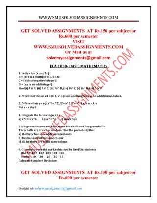 WWW.SMUSOLVEDASSIGNMENTS.COM
EMAIL US AT- solvemyassignments@gmail.com
GET SOLVED ASSIGNMENTS AT Rs.150 per subject or
Rs.600 per semester
VISIT
WWW.SMUSOLVEDASSIGNMENTS.COM
Or Mail us at
solvemyassignments@gmail.com
BCA 1030- BASIC MATHEMATICS
1. Let A = A= {x : x є Z+} ;
B = {x: x isa multipleof3, x є Z}:
C = {x:xis a negativeinteger};
D ={x:x is an oddinteger}.
Find (i)A ∩ B, (ii)A ∩ C, (iii)A ∩ D, (iv) B ∩ C, (v) B ∩ D, (vi) C ∩ D.
2. Provethat the set Z4 = {0, 1, 2, 3} isan abeliangroupw.r.t. additionmodulo 4.
3. Differentiatey=x√(a^2-x^2)/2+a^2/2sin^-1x/aw.r.t. x
Put x = a sin 
4. Integrate the followingw.r.t.x
a) x^2/1+x^6 b) xe^-x^2 c) sin√x/√x
5 A bagcontainstwo redballs,three blueballsandfivegreenballs.
Threeballsaredrawnat random.Findthe probabilitythat
a) the three ballsareofdifferentcolours
b) two ballsareofthe same colour
c) all the three are ofthe same colour.
6. Givenbelowarethe marksobtainedby fiveB.Sc. students
Roll No:101 102 103 104 105
Marks: 10 30 20 25 15
CalculateStandard Deviation
GET SOLVED ASSIGNMENTS AT Rs.150 per subject or
Rs.600 per semester
 