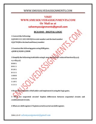 WWW.SMUSOLVEDASSIGNMENTS.COM
EMAIL US AT- solvemyassignments@gmail.com
VISIT
WWW.SMUSOLVEDASSIGNMENTS.COM
Or Mail us at
solvemyassignments@gmail.com
BCA1040 - DIGITAL LOGIC
1 Convertthe following:
i) (0100111110110010)2to octal numberand decimal number
ii)(6704)8to decimal andbinarynumber
2 Constructthe followinggatesusingNORgates.
a)XOR b) NAND c) XNOR
3 Simplifythefollowingtruthtableusingk-mapandfind the reducedfunctionf(x,y,z).
x y z f(x,y,z)
0 0 0 1
0 0 1 1
0 1 0 1
0 1 1 1
1 0 0 0
1 0 1 0
1 1 0 1
1 1 1 1
4 Drawthe truth table offull adderand implementit usingthe logicgates.
5 What are sequential circuits? Explain differences between sequential circuits and
combinational circuits.
6 What are shiftregisters? Explainserial inserial outshiftregister.
 