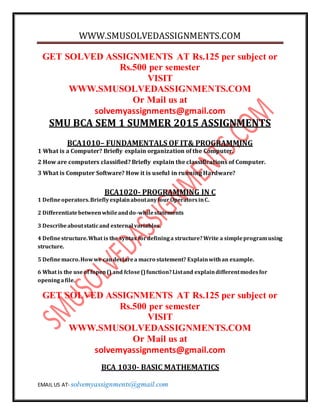 WWW.SMUSOLVEDASSIGNMENTS.COM
EMAIL US AT- solvemyassignments@gmail.com
GET SOLVED ASSIGNMENTS AT Rs.125 per subject or
Rs.500 per semester
VISIT
WWW.SMUSOLVEDASSIGNMENTS.COM
Or Mail us at
solvemyassignments@gmail.com
SMU BCA SEM 1 SUMMER 2015 ASSIGNMENTS
BCA1010– FUNDAMENTALS OF IT& PROGRAMMING
1 What is a Computer? Briefly explain organization of the Computer.
2 How are computers classified? Briefly explain the classifications of Computer.
3 What is Computer Software? How it is useful in running Hardware?
BCA1020- PROGRAMMING IN C
1 Defineoperators.BrieflyexplainaboutanyfourOperatorsinC.
2 Differentiatebetweenwhileanddo-whilestatements
3 Describeaboutstaticand external variables.
4 Definestructure.What is the syntax fordefininga structure?Write a simpleprogramusing
structure.
5 Definemacro.Howwe candeclarea macro statement? Explainwithan example.
6 What is the useof fopen() and fclose()function?Listand explaindifferentmodesfor
openingafile.
GET SOLVED ASSIGNMENTS AT Rs.125 per subject or
Rs.500 per semester
VISIT
WWW.SMUSOLVEDASSIGNMENTS.COM
Or Mail us at
solvemyassignments@gmail.com
BCA 1030- BASIC MATHEMATICS
 