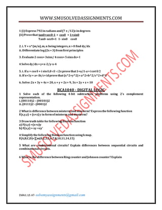 WWW.SMUSOLVEDASSIGNMENTS.COM
EMAIL US AT- solvemyassignments@gmail.com
1 (i) Express792inradiansand(7  /12)cindegrees
(ii)Provethat tan0+sec0-1 = cos0 = 1+sin0
Tan0-sec0+1 1- sin0 cos0
2. i. Y = x^{m/n),m, n beingintegers,n >0 find dy/dx
ii. Differentiatelog(2x+3) fromfirst principles
3. Evaluate2 cosx+3sinx/ 4cosx+5sinxdx= I
4 Solvedy/dx=y+x-2/y-x-4
5. i. If a = cos  + i sin,02 provethat1+a/1-a=i cot 
ii. If x=1y= a+ ib/c+idprovethat (x^2+y^2)=a^2+b^2/c^2+d^2
6. Solve:2x+ 3y + 4z = 20, x + y + 2z= 9, 3x+ 2y + z = 10
BCA1040 - DIGITAL LOGIC
1 Solve each of the following 4-bit subtraction problems using 2's complement
representation.
i. (00110)2 – (00101)2
ii. (0111)2 - (0001)2
2 What is differencebetweenmintermand maxterm?Expressthefollowingfunction
F(x,y,z) = (x+z)y in formofminterm and maxterm?
3 Drawtruth table forfollowingBooleanfunction
a) F(x,y) =(x+z)y
b) F(x,y) = xy +xy'
4 SimplifythefollowingBooleanfunctionusingkmap.
F(A,B,C,D)=∑m(0,2,3,5,6,7,8,10,11,14,15)
5 What are combinational circuits? Explain differences between sequential circuits and
combinational circuits.
6 What is the differencebetweenRingcounterandJohnsoncounter?Explain
 