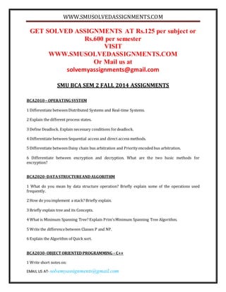 WWW.SMUSOLVEDASSIGNMENTS.COM 
GET SOLVED ASSIGNMENTS AT Rs.125 per subject or 
Rs.600 per semester 
VISIT 
WWW.SMUSOLVEDASSIGNMENTS.COM 
Or Mail us at 
solvemyassignments@gmail.com 
SMU BCA SEM 2 FALL 2014 ASSIGNMENTS 
BCA2010 – OPERATING SYSTEM 
1 Differentiate between Distributed Systems and Real-time Systems. 
2 Explain the different process states. 
3 Define Deadlock. Explain necessary conditions for deadlock. 
4 Differentiate between Sequential access and direct access methods. 
5 Differentiate between Daisy chain bus arbitration and Priority encoded bus arbitration. 
6 Differentiate between encryption and decryption. What are the two basic methods for 
encryption? 
BCA2020 -DATA STRUCTURE AND ALGORITHM 
1 What do you mean by data structure operation? Briefly explain some of the operations used 
frequently. 
2 How do you implement a stack? Briefly explain. 
3 Briefly explain tree and its Concepts. 
4 What is Minimum Spanning Tree? Explain Prim's Minimum Spanning Tree Algorithm. 
5 Write the difference between Classes P and NP. 
6 Explain the Algorithm of Quick sort. 
BCA2030- OBJECT ORIENTED PROGRAMMING – C++ 
1 Write short notes on: 
EMAIL US AT- solvemyassignments@gmail.com 
 