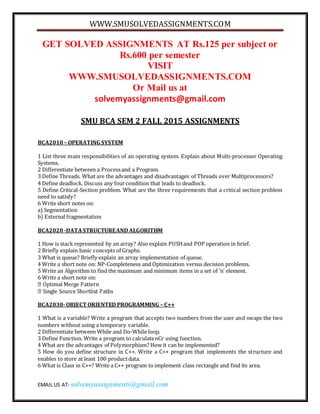 WWW.SMUSOLVEDASSIGNMENTS.COM
EMAIL US AT- solvemyassignments@gmail.com
GET SOLVED ASSIGNMENTS AT Rs.125 per subject or
Rs.600 per semester
VISIT
WWW.SMUSOLVEDASSIGNMENTS.COM
Or Mail us at
solvemyassignments@gmail.com
SMU BCA SEM 2 FALL 2015 ASSIGNMENTS
BCA2010 – OPERATING SYSTEM
1 List three main responsibilities of an operating system. Explain about Multi-processor Operating
Systems.
2 Differentiate between a Processand a Program.
3 Define Threads. What are the advantages and disadvantages of Threads over Multiprocessors?
4 Define deadlock. Discuss any fourcondition that leads to deadlock.
5 Define Critical-Section problem. What are the three requirements that a critical section problem
need to satisfy?
6 Write short notes on:
a) Segmentation
b) External fragmentation
BCA2020 -DATASTRUCTUREAND ALGORITHM
1 How is stack represented by an array? Also explain PUSHand POP operation in brief.
2 Briefly explain basic concepts of Graphs.
3 What is queue? Briefly explain an array implementation of queue.
4 Write a short note on: NP-Completeness and Optimization versus decision problems.
5 Write an Algorithm to find the maximum and minimum items in a set of ‘n’ element.
6 Write a short note on:
BCA2030-OBJECT ORIENTED PROGRAMMING – C++
1 What is a variable? Write a program that accepts two numbers from the user and swaps the two
numbers without using a temporary variable.
2 Differentiate between While and Do-While loop.
3 Define Function. Write a program to calculatenCr using function.
4 What are the advantages of Polymorphism? How it can be implemented?
5 How do you define structure in C++. Write a C++ program that implements the structure and
enables to store at least 100 productdata.
6 What is Class in C++? Write a C++ program to implement class rectangle and find its area.
 