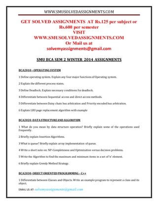 WWW.SMUSOLVEDASSIGNMENTS.COM
EMAIL US AT- solvemyassignments@gmail.com
GET SOLVED ASSIGNMENTS AT Rs.125 per subject or
Rs.600 per semester
VISIT
WWW.SMUSOLVEDASSIGNMENTS.COM
Or Mail us at
solvemyassignments@gmail.com
SMU BCA SEM 2 WINTER 2014 ASSIGNMENTS
BCA2010 – OPERATING SYSTEM
1 Define operating system. Explain any four major functions of Operating system.
2 Explain the different process states.
3 Define Deadlock. Explain necessary conditions fordeadlock.
4 Differentiate between Sequential access and direct access methods.
5 Differentiate between Daisy chain bus arbitration and Priority encoded bus arbitration.
6 Explain LRU page replacement algorithm with example
BCA2020 -DATASTRUCTUREAND ALGORITHM
1 What do you mean by data structure operation? Briefly explain some of the operations used
frequently.
2 Briefly explain Insertion Algorithms.
3 What is queue? Briefly explain array implementation of queue.
4 Write a short note on: NP-Completeness and Optimization versus decision problems.
5 Write the Algorithm to find the maximum and minimum items in a set of ‘n’ element.
6 Briefly explain Greedy Method Strategy.
BCA2030-OBJECT ORIENTED PROGRAMMING – C++
1 Differentiate between Classes and Objects. Write an example program to represent a class and its
object.
 