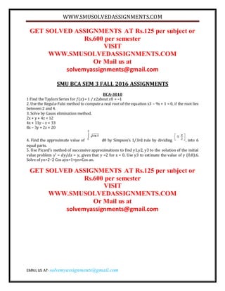 WWW.SMUSOLVEDASSIGNMENTS.COM
EMAIL US AT- solvemyassignments@gmail.com
GET SOLVED ASSIGNMENTS AT Rs.125 per subject or
Rs.600 per semester
VISIT
WWW.SMUSOLVEDASSIGNMENTS.COM
Or Mail us at
solvemyassignments@gmail.com
SMU BCA SEM 3 FALL 2016 ASSIGNMENTS
BCA-3010
1 Find the Taylors Series for 𝑓(𝑥)= 1 / 𝑥2about 𝑥0 = −1
2. Use the Regula-Falsi method to compute a real root of the equation x3 – 9x + 1 = 0, if the root lies
between 2 and 4.
3. Solve by Gauss elimination method.
2x + y + 4z = 12
4x + 11y – z = 33
8x – 3y + 2z = 20
4. Find the approximate value of d by Simpson’s 1/3rd rule by dividing , into 6
equal parts.
5. Use Picard’s method of successive approximations to find y1,y2, y3 to the solution of the initial
value problem 𝑦′ = 𝑑𝑦/𝑑𝑥 = 𝑦, given that y =2 for x = 0. Use y3 to estimate the value of y (0.8).6.
Solve of yn+2−2 Cos ayn+1+yn=Cos an.
GET SOLVED ASSIGNMENTS AT Rs.125 per subject or
Rs.600 per semester
VISIT
WWW.SMUSOLVEDASSIGNMENTS.COM
Or Mail us at
solvemyassignments@gmail.com
 